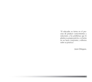 3
“El educador se forma en el pro-
ceso de producir conocimientos y
soluciones a los problemas que le
plantea su propia práctica, se forma
en un hacer consciente y reﬂexivo
sobre su práctica”.
Jesús Orbegozo.
 