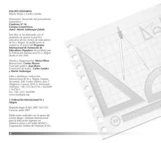 4
EQUIPO EDITORIAL
Beatriz Borjas y Carlos Guédez
Dimensión: Desarrollo del pensamiento
matemático
Cuaderno N° 16
Cuerpos Geométricos.
Autor: Martín Andonegui Zabala
Este libro se ha elaborado con el
propósito de apoyar la práctica
educativa de los cientos de educadores
de Fe y Alegría. Su publicación se
realizó en el marco del Programa
Internacional de Formación de
Educadores Populares desarrollado por
la Federación Internacional Fe y Alegría
desde el año 2001.
Diseño y Diagramación: Moira Olivar
Ilustraciones: Corina Álvarez
Concepto gráﬁco: Juan Bravo
Corrección de textos: Carlos Guédez
y Martín Andonegui
Edita y distribuye: Federación
Internacional de Fe y Alegría. Esquina
de Luneta. Edif. Centro Valores, piso 7
Altagracia, Caracas 1010-A, Venezuela.
Teléfonos: (58) (212)5631776 / 5632048
/ 5647423.
Fax: (58) (212) 5645096
www.feyalegria.org
© Federación Internacional Fe y
Alegría
Depósito legal: lf 603 2007 510 2351
Caracas, junio 2007
Publicación realizada con el apoyo de:
Centro Magis - Instituto Internacional
para la Educación Superior en
América Latina y el Caribe (IESALC) -
Corporación Andina de Fomento (CAF)
 