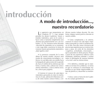 5
introducción
La sugerencia que proponíamos en
el Cuaderno Nº 1 y que siempre
presidirá los demás Cuadernos: Vamos a
estudiar matemática, pero no lo vamos a
hacer como si fuéramos simplemente unos
alumnos que posteriormente van a ser eva-
luados, y ya. No. Nosotros somos docentes
–docentes de matemática en su momento-
y este rasgo debe caracterizar la forma de
construir nuestro pensamiento matemático.
¿Qué signiﬁca esto?
• La presencia constante de la meta
última de nuestro estudio: alcanzar unos
niveles de conocimiento tecnológico y re-
ﬂexivo, lo cual debe abrir ese estudio hacia
la búsqueda de aplicaciones de lo aprendi-
do, hacia el análisis de los sistemas que dan
forma a nuestra vida y utilizan ese conoci-
miento matemático, y hacia criterios socia-
les y éticos para juzgarlos.
• Construir el conocer de cada tópico
matemático pensando en cómo lo enseña-
mos en el aula, además de reﬂexionar acer-
ca de cómo nuestro conocer limita y con-
A modo de introducción...,
nuestro recordatorio
diciona nuestro trabajo docente. De esta
forma, integrar nuestra práctica docente en
nuestro estudio.
• Como complemento a lo anterior,
construir el conocer de cada tópico mate-
mático pensando en cómo lo podemos lle-
var al aula. Para ello, tomar conciencia del
proceso que seguimos para su construcción,
paso a paso, así como de los elementos
–cognitivos, actitudinales, emocionales…-
que se presenten en dicho proceso. Porque
a partir de esta experiencia reﬂexiva como
estudiantes, podremos entender y evaluar
mejor el desempeño de nuestros alumnos
–a su nivel- ante los mismos temas.
• En deﬁnitiva, entender que la mate-
mática es la base de su didáctica: la forma
en que se construye el conocimiento ma-
temático es una fuente imprescindible a la
hora de planiﬁcar y desarrollar su enseñan-
za.
Y ahora, vamos al tema de este Cuader-
no, los cuerpos geométricos.
 