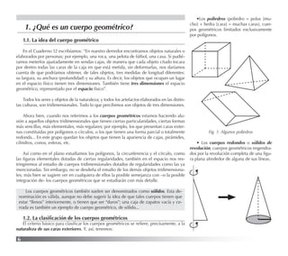 6
1.1. La idea del cuerpo geométrico
En el Cuaderno 12 escribíamos: “En nuestro derredor encontramos objetos naturales o
elaborados por personas; por ejemplo, una roca, una pelota de fútbol, una casa. Si pudié-
ramos meterlos ajustadamente en sendas cajas, de manera que cada objeto citado tocara
por dentro todas las caras de la caja en que está metida, sin deformarlas, nos daríamos
cuenta de que podríamos obtener, de tales objetos, tres medidas de longitud diferentes:
su largura, su anchura (profundidad) y su altura. Es decir, los objetos que ocupan un lugar
en el espacio físico tienen tres dimensiones. También tiene tres dimensiones el espacio
geométrico, representado por el espacio físico”.
Todos los seres y objetos de la naturaleza; y todos los artefactos elaborados en las distin-
tas culturas, son tridimensionales. Todo lo que percibimos son objetos de tres dimensiones.
Ahora bien, cuando nos referimos a los cuerpos geométricos estamos haciendo alu-
sión a aquellos objetos tridimensionales que tienen ciertas particularidades, ciertas formas
más sencillas, más elementales, más regulares; por ejemplo, los que presentan caras exter-
nas constituidas por polígonos o círculos, o los que tienen una forma parcial o totalmente
redonda... En este grupo quedan los objetos que tienen la apariencia de cajas, pirámides,
cilindros, conos, esferas, etc.
Así como en el plano estudiamos los polígonos, la circunferencia y el círculo, como
las ﬁguras elementales dotadas de ciertas regularidades, también en el espacio nos res-
tringiremos al estudio de cuerpos tridimensionales dotados de regularidades como las ya
mencionadas. Sin embargo, no se desdeña el estudio de los demás objetos tridimensiona-
les; más bien se sugiere ver en cualquiera de ellos la posible semejanza con –o la posible
integración de- los cuerpos geométricos que se estudiarán con más detalle.
Los cuerpos geométricos también suelen ser denominados como sólidos. Esta de-
nominación es válida, aunque no debe sugerir la idea de que tales cuerpos tienen que
estar “llenos” interiormente, o tienen que ser “duros”; una caja de zapatos vacía y ce-
rrada es también un ejemplo de cuerpo geométrico, de sólido...
1.2. La clasiﬁcación de los cuerpos geométricos
El criterio básico para clasiﬁcar los cuerpos geométricos se reﬁere, precisamente, a la
naturaleza de sus caras exteriores. Y, así, tenemos:
•Los poliedros (poliedro = polus [mu-
cho] + hedra [cara] = muchas caras), cuer-
pos geométricos limitados exclusivamente
por polígonos.
1. ¿Qué es un cuerpo geométrico?
Fig. 1: Algunos poliedros
• Los cuerpos redondos o sólidos de
revolución, cuerpos geométricos engendra-
dos por la revolución completa de una ﬁgu-
ra plana alrededor de alguna de sus líneas.
 