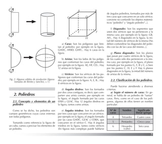 7
2.1. Concepto y elementos de un
poliedro
Como se ha dicho, los poliedros son
cuerpos geométricos cuyas caras externas
son todas polígonos.
Tomando como referencia la ﬁgura de
un cubo, vamos a precisar los elementos de
un poliedro.
a) Caras: Son los polígonos que limi-
tan al poliedro; por ejemplo en la ﬁgura,
GHDC, HFBD, GHFE... Hay 6 caras en la
ﬁgura.
b) Aristas: Son los lados de los polígo-
nos que conforman las caras del poliedro;
por ejemplo en la ﬁgura: AE, HF, CD... Hay
12 aristas en la ﬁgura.
c) Vértices: Son los vértices de los po-
lígonos que conforman las caras del polie-
dro; por ejemplo en la ﬁgura: A, E, B... Hay
8 vértices en la ﬁgura.
d) Ángulos diedros: Son los formados
por dos caras contiguas, es decir, que com-
parten una arista común; por ejemplo en
la ﬁgura, el ángulo formado por las caras
EFBA y GEAC. Hay 12 ángulos diedros en
la ﬁgura, tantos como aristas.
e) Ángulos triedros: Son los formados
por tres caras que concurren en un vértice;
por ejemplo en la ﬁgura, el ángulo formado
por las caras GHDC, GEAC y CDBA, que
concurren en el vértice C. Hay 8 ángulos
triedros en la ﬁgura, tantos como vértices
[En ﬁguras más complejas puede hablarse
de ángulos poliedros, formados por más de
tres caras que concurren en un solo vértice;
conviene no confundir los objetos matemá-
ticos “poliedro” y “ángulo poliedro”...].
f) Diagonales: Son los segmentos que
unen dos vértices que no pertenecen a la
misma cara; por ejemplo en la ﬁgura: GB,
AH... Hay 4 diagonales en la ﬁgura, la mi-
tad del número de vértices de la misma [No
deben confundirse las diagonales del polie-
dro con las de las caras del mismo...].
g) Planos diagonales: Son los planos
que pasan por cuatro vértices de la ﬁgura,
de los cuales sólo dos pertenecen a la mis-
ma cara; por ejemplo en la ﬁgura, el plano
formado por los puntos G, F, B y C, o bien
por los puntos C, D, E y F Hay 6 planos
diagonales en la ﬁgura, la mitad del número
de aristas de la misma.
2.2. Clasiﬁcación de los poliedros
Puede hacerse atendiendo a diversos
criterios:
a) Según el número de caras: En ge-
neral, se habla de un poliedro de “tantas”
caras. Pero, como en el caso de los polí-
gonos, algunos de ellos tienen un nombre
particular:
A B
C D
E F
G H
Nº de
caras
Nombre Signiﬁcado
literal (griego)
4 Tetraedro Cuatro caras
5 Pentaedro Cinco caras
6 Hexaedro
(cubo)
Seis caras
2. Poliedros
Fig. 2: Algunos sólidos de revolución (ﬁguras
tomadas de Benito y Sánchez, s. f.)
 