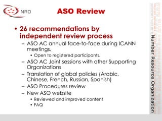 ASO Review
•  26 recommendations by
independent review process
–  ASO AC annual face-to-face during ICANN
meetings.
•  Open to registered participants.
–  ASO AC Joint sessions with other Supporting
Organizations
–  Translation of global policies (Arabic,
Chinese, French, Russian, Spanish)
–  ASO Procedures review
–  New ASO website
•  Reviewed and improved content
•  FAQ
 