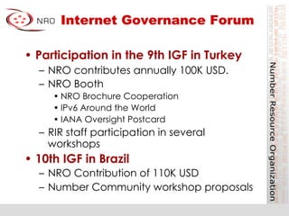 Internet Governance Forum
•  Participation in the 9th IGF in Turkey
–  NRO contributes annually 100K USD.
–  NRO Booth
• NRO Brochure Cooperation
• IPv6 Around the World
• IANA Oversight Postcard
–  RIR staff participation in several
workshops
•  10th IGF in Brazil
–  NRO Contribution of 110K USD
–  Number Community workshop proposals
 