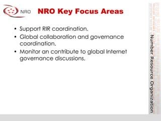 NRO Key Focus Areas
•  Support RIR coordination.
•  Global collaboration and governance
coordination.
•  Monitor an contribute to global Internet
governance discussions.
 