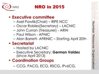 NRO in 2015
•  Executive committee
–  Axel Pawlik(Chair) – RIPE NCC
–  Oscar Robles(Secretary) – LACNIC
–  John Curran (Treasurer) - ARIN
–  Paul Wilson - APNIC
–  Alan Barrett- AFRINIC – Starting April 20th
•  Secretariat
–  Hosted by LACNIC
–  Executive Secretary: German Valdez
(since April 2013)
•  Coordination Groups
–  CCG, PACG, ECG, RSCG, IPv6CG.
 