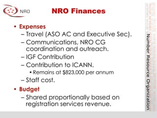 NRO Finances
•  Expenses
–  Travel (ASO AC and Executive Sec).
–  Communications, NRO CG
coordination and outreach.
–  IGF Contribution
–  Contribution to ICANN.
• Remains at $823,000 per annum
–  Staff cost.
•  Budget
–  Shared proportionally based on
registration services revenue.
 