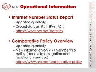 Operational Information
• Internet Number Status Report
–  Updated quarterly.
–  Global stats on IPv4, IPv6, ASN
–  https://www.nro.net/statistics
• Comparative Policy Overview
–  Updated quarterly
–  New information on RIRs membership
policy (access to delegation and
registration services)
–  https://www.nro.net/comparative-policy
 