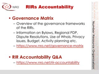 RIRs Accountability
• Governance Matrix
–  Overview of the governance frameworks
of the RIRs.
–  Information on Bylaws, Regional PDP,
Dispute Resolutions, Use of Whois, Privacy
issues, Budget, Activity planning etc.
–  https://www.nro.net/governance-matrix
• RIR Accountability Q&A
–  https://www.nro.net/rir-accountability
 