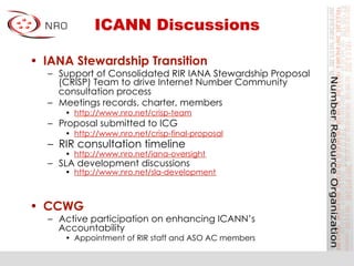 ICANN Discussions
•  IANA Stewardship Transition
–  Support of Consolidated RIR IANA Stewardship Proposal
(CRISP) Team to drive Internet Number Community
consultation process
–  Meetings records, charter, members
•  http://www.nro.net/crisp-team
–  Proposal submitted to ICG
•  http://www.nro.net/crisp-final-proposal
–  RIR consultation timeline
•  http://www.nro.net/iana-oversight
–  SLA development discussions
•  http://www.nro.net/sla-development
•  CCWG
–  Active participation on enhancing ICANN’s
Accountability
•  Appointment of RIR staff and ASO AC members
 