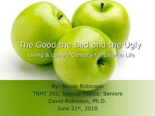 The Good the Bad and the Ugly Living & Leisure Center’s for Later in Life By: Nicole Robinson TRMT 392, Special Topics: Seniors David Robinson, Ph.D. June 21st, 2010 