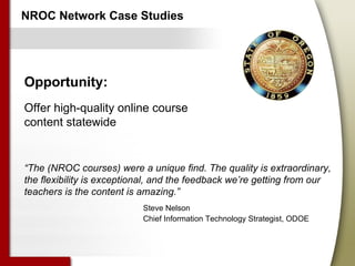 NROC Network Case Studies Opportunity: Offer high-quality online course content statewide “ The (NROC courses) were a unique find. The quality is extraordinary, the flexibility is exceptional, and the feedback we’re getting from our teachers is the content is amazing.”   Steve Nelson   Chief Information Technology Strategist, ODOE 