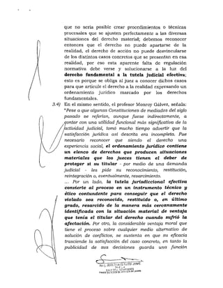 que no sería posible crear procedimientos o técnicas
procesales que se ajusten perfectamente a las diversas
situaciones del derecho material; debemos reconocer
entonces que el derecho no puede apartarse de la
realidad, el derecho de acción no puede desvincularse
de los distintos casos concretos que se presentan en esa
realidad, por eso esta aparente falta de regulación
normativa debe verse y solucionarse a la luz del
derecho fundamental a la tutela judicial efectiva;
esto es porque se obliga al juez a conocer dichos casos
para que articule el derecho a la realidad expresando un
ordenamiento jurídico marcado por los derechos
fundamentales.
3.4) En el mismo sentido, el profesor Monroy Gálvez, señala:
"Pese a que algunas Constituciones de mediados del siglo
pasado se referían, aunque fuese indirectamente, a
contar con una utilidad funcional más significativa de la
actividad judicial, tomó mucho tiempo advertir que la
satisfacción jurídica así descrita era incompleta. Fue
necesario reconocer que siendo el derecho una
experiencia social, el ordenamiento jurídico contiene
un elenco de derechos que producen situaciones
materiales que los jueces tienen el deber de
proteger si su titular - por medio de una demanda
judicial •- les pide su reconocimiento, restitución,
reintegración o, eventualmente, resarcimiento.
... Por un lado, la tutela jurisdiccional efectiva
convierte al proceso en un instrumento técnico y
ético contundente para conseguir que el derecho
violado sea reconocido, restituido o, en último
grado, resarcido de la manera más cercanamente
identificada con la situación material de ventaja
que tenia el titular del derecho cuando sufrió la
afectación. Por otro, la considerable ventaja moral que
tiene el proceso sobre cualquier medio alternativo de
solución de conflictos, se sustenta en que su eficacia
trasciende la satisfacción del caso concreto, en tanto la
publicidad de sus decisiones guarda una Junción
cr~3 .....^ >
t>fiflTf
 