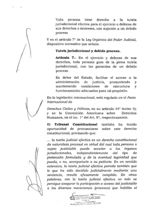 Toda persona tiene derecho a la tutela
jurisdiccional efectiva para el ejercicio o defensa de
sus derechos o intereses, con sujeción a un debido
proceso
Y en el artículo 7° de la Ley Orgánica del Poder Judicial,
dispositivo normativo que señala:
Tutela jurisdiccional y debido proceso.
Artículo 7.- En el ejercicio y defensa de sus
derechos, toda persona goza de la plena tutela
jurisdiccional, con las garantias de un debido
proceso.
Es deber del Estado, facilitar el acceso a la
administración de justicia, promoviendo y
manteniendo condiciones de estructura y
funcionamiento adecuados para tal propósito.
En la legislación internacional, está regulado en el Pacto
Internacional de
Derechos Civiles y Políticos, en su articulo 14'' inciso 1);
y en la Convención Americana sobre Derechos
Humanos, en el inc. 1° del Art. 8°, respectivamente.
El Tribunal Constitucional también ha tenido
oportunidad de pronunciarse sobre este derecho
constitucional, precisando que:
... la tutela judicial efectiva es un derecho constitucional
de naturaleza procesal en virtud del cual toda persona o
sujeto justiciable puede acceder a los órganos
jurisdiccionales, independientemente del tipo de
pretensión formulada y de la eventual legimidad que
pueda, o no, acompañarle a su petitorio. En un sentido
extensivo, la tutela judicial efectiva permite también que
lo que ha sido decidido judicialmente mediante una
sentencia, resulte eficazmente cumplido. En otras
palabras, con la tutela judicial efectiva no solo se
persigue asegurar la pariicipación o acceso del justiciable
a los diversos mecanismos (procesos) que habilita el
 