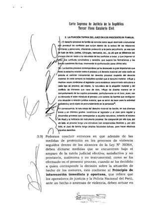 UTZ Suprema ile Justicia de la Repiililica
Tercer Pleno Casatorio Civil
3.9)
i 3. LA FUNCIÓN TUITIVA DEL JUEZ EN LOS PROCESOS DE FAMIUA.
1' .-El derecho procesal de familia sa concibe como aquél destinado a solucionar
a n prontitud los conflictos que surjan dentro de la esfera de las relaciones
familiares y personales, ofreciendo protección a la parte petjudícada, ya sea que
trate de hijos, padres, cónyuges, hermanos, etc., de alli que se diferencie del
proceso civil en razón a la naturaleza de los conflictos a tratar, y que imponen al
€z ¿na conduela conciliadora y sensible, que supere los formalismos y las
lerás cuestiones técnicas, reservando la confrontación como última mtio.
:.- L^ doctrina procesal contemporánea ya ha destacado la gran importancia que
'tiene la estrecha relación entre el proceso y el derecho material, por esta razón se
postula el carácter instnjmental del derecho procesal respecto del derecho
material. En este contexto es ineludible concluir que el derecho material influye y
muchas veces condiciona al legislador para estaUecer determinada estarctura a
cada tipo de proceso; ss mismo, la naturaleza de la stluadón material y del
conflicto de intereses que nace de éste, influye de diversa manera en el
comportamiento de los sujetos procesales, particularmente en el Juez. pues, con
su demanda et actor introduce al proceso una cadena de hechos que configuran
una situación o relación jurídica material, que va servir de base para la actividad
gcobatorla y será objeto de pronunciamiento en la sentencia'*.
n consecuencia, la naturaleza del derecho material de familia, en sus diversas
/ áreas y en distintos grados, condiciona al legislador y al Juez para regular y
i desarroUar pnxesos que correspondan a ac^uetla naturaleza, evitando el exceso
I / d e ritual y la ineficacia del instmmento procesal. Se comprende por ello que, por
un lado, el proceso tenga una estnjdura con componentes flexibles y, por otro
lado, el Juez de familia tenga amplias facultades tuitivas, para hacer efectivos
quellos derechos.
Podemos concluir entonces en que además de las
medidas de protección en los procesos de violencia
seguidos dentro de los alcances de la Ley N° 30364,
deben dictarse medidas que se encuentren bajo el
amparo de la tutela judicial efectiva; satisfactiva y no
provisoria, autónoma y no instrumental; como se ha
efectuado en el presente proceso, cuando se ha decidido
a quien corresponde la decisión sobre la situación de
hecho de los menores, esto conforme al Principio de
intervención inmediata y oportuna, que refiere que
los operadores de justicia y la Policía Nacional del Perú,
ante un hecho o amenaza de violencia, deben actuar en
c
=-;ii •:' • l ' l
 
