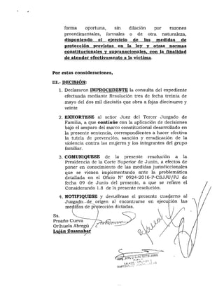 forma oportuna, sin dilación por razones
procedimentales, formales o de otra naturaleza,
disponiendo el ejercicio de las medidas de
protección previstas en la ley y otras normas
constitucionales y sttpranacionales, con la finalidad
de atender efectivamente a la victima.
Por estas consideraciones,
III.- DECISIÓN:
1. Declararon IMPROCEDENTE la consulta del expediente
efectuada mediante Resolución tres de fecha treinta de
mayo del dos mil dieciséis que obra a fojas diecinueve y
veinte
2. EXHÓRTESE al señor Juez del Tercer Juzgado de
Familia, a que continúe con la aplicación de decisiones
bajo el amparo del mai'co constitucional desarrollado en
la presente sentencia, correspondientes a hacer efectiva
la tutela de prevención, sanción y erradicación de la
violencia contra las mujeres y los integrantes del grupo
familiar.
3. COMUNIQÚESE de la presente resolución a la
Presidencia de la Corte Superior de Junin, a efectos de
poner en conocimiento de las medidas jurisdiccionales
que se vienen implementando ante la problemática
detallada en el Oficio N° 0924-2016-P-CSJJU/PJ de
fecha 09 de Junio del presente, a que se refiere el
Considerando 1.8 de la presente resolución.
4. NOTIFIQUESE y devuélvase el presente cua4erno al
Juzgado—de^ origen al encontrarse en ejecución las
medidas de protección dictadas.
Ss.
Proaño Cueva
Orihuela Abregú
Luián Zuasnaba:
n I'.
 