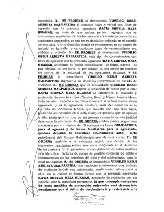 agraviada. 2.- SE PROHIBE al denunciado VIRGILIO KENJI
ARRIETA MALPARTIDA el contacto físico y verbal con fines de
agresión con la presunta agraviada KATIA SHEYLA MEZA
HUAMAN, en vista de que ambas partes agregan que se
encuentran separados de hecho, viviendo en el mismo domicilio en
ambientes separados, ya sea en su domicilio indicado en el exordio
de esta acta u otro domicilio donde se encuentren; en su centro de
trabajo, en la calle o en cualquier lugar de esparcimiento sea
público o privado. 3.- SE PROHIBE al denunciado VIRGILIO
KENJI ARRIETA MALPARTIDA, todo tipo de comunicación con
ñnes de agresión con la presunta agraviada KATIA SHEYLA MEZA
HUAMAN, asimismo no podrá comunicarse de forma directa , ni
por teléfono, ní por carta, ni por celular, ni por medio de terceros
en contra de la voluntad de las presuntas víctimas. 4.-SE
PROHIBE al demandado VIRGILIO KENJI ARRIETA
MALPARTIDA ingresar a su domicilio convivencial en estado de
ebriedad. 5.- SE ORDENA que el demandado VIRGILIO KENJI
ARRIETA MALPARTIDA respete la situación de hecho por la cual
KATIA SHEYLA MEZA HUAMAN se encuentra al cuidado y
protección de sus tres hijos Claudia, Kenji y Miguel Arrieta Meza,
toda decisión respecto a los niños lo tomara la señora madre ahora
ag|-aviada, y si la agraviada decidiera salir del domicilio o es
irada del domicilio tendrá que hacerlo con sus tres hijos,
diendo ser detenido en el acto cualquier persona que se oponga
ello, hasta que un juez en un proceso emanado en vía judicial
determine lo contrario. 6.- SE ORDENA ambas partes seguir una
consejería por un mínimo de 10 sesiones en forma OBLIGATORIA
para el agresor y de forma facultativa para la agraviada,
quienes deberán de coordinar directamente ante el/la
psicólogo(a) del Equipo Multidisciplinario de esta corte. 7.- SE
ORDENA también a la asistenta social, que dentro de los
siguientes tres m.eses realice una visita inopinada en el domicilio
de las partes a fin de garantizar el cumplimiento de estas medidas
y/o identificar factores de riesgo de posible comisión de delito o
contravención de los derechos del niño y del adolescente, para lo
cual notifíquese. 8.- SE ORDENA al denunciado VIRGILIO KENJI
ARRIETA MALPARTIDA, que cualquier controversia que hubiera
de cualquier índole sea patrimonial, sentimental, alimentaria u
otra, no se realice en forma directa con la presunta agraviada
KATIA SHEYLA MEZA HUAMAN, debiendo de realizarlo por vía
judicial ante la autoridad pertinente. El que incumpla cualquiera
de estas medidas de protección ordenadas será denunciado
penalmente por el delito de desobediencia y resistencia a la
• • » . 1 . - • . ' . , ' i , í l . : i ,
 