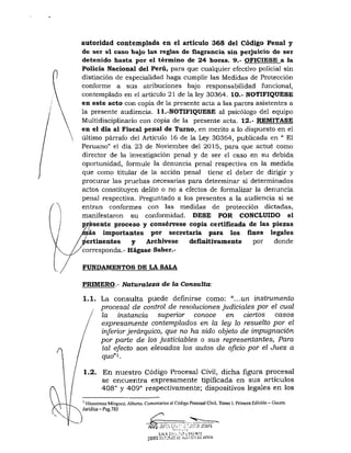 autoridad contemplada en el articulo 368 del Código Penal y
de ser el caso bajo las reglas de flagrancia sin perjuicio de ser
detenido hasta por el término de 24 horas. 9.- OFICÍESE a la
Policía Nacional del Perú, para que cualquier efectivo policial sin
distinción de especialidad haga cumplir las Medidas de Protección
conforme a sus atribuciones bajo responsabilidad funcional,
contemplado en el artículo 21 de la ley 30354. 10.- NOTIFIQUESE
en este acto con copia de la presente acta a las partes asistentes a
la presente audiencia. 11.-NOTIFIQUESE al psicólogo del equipo
Multidisciplinario con copia de la presente acta. 12.- REMÍTASE
en el día al Fiscal penal de Turno, en mérito a lo dispuesto en el
último párrafo del Artículo 16 de la Ley 30364, publicada en " El
Peruano" el día 23 de Noviembre del 2015, para que actué como
director de la investigación penal y de ser el caso en su debida
oportunidad, formule la denuncia penal respectiva en la medida
que como titular de la acción penal tiene el deber de dirigir y
procurar las pruebas necesarias para determinar si determinados
actos constituyen delito o no a efectos de formalizar la denuncia
penal respectiva. Preguntado a los presentes a la audiencia si se
entran conformes con las medidas de protección dictadas,
manifestaron su conformidad. DÉSE POR CONCLUIDO el
resente proceso y consérvese copia certificada de las piezas
ás importantes por secretaria para los fínes legales
ertinentes y Archívese deñnitivamente por donde
corresponda.- Hágase Saber.-
FUNDAMENTOS DE LA SALA
PRIMERO.- Naturaleza de la Consulta:
1.1. La consulta puede definirse como: "...un instrumento
procesal de control de resoluciones judiciales por el cual
la instancia superior conoce en ciertos casos
expresamente contemplados en la ley lo resuelto por el
inferior jerárquico, que no ha sido objeto de impugnación
por parte de los justiciables o sus representantes, Para
tal efecto son elevados los autos de oficio por el Juez a
quo"K
1.2. En nuestro Código Procesal Civil, dicha figura procesal
se encuentra expresamente tipificada en s u s artículos
408° y 409° respectivamente; dispositivos legales en los
' Hinoslroza Míngucz, Alberto. Comenlarios al Código Procesa! Civil. Tomo I. Primera Edición - Gacela
Jurídica-Pag.785
SAL *iClv:._,'l,f !,••!, >;rt)TE
comí £L'''-"¡'^r:"- )'j;(;ci.Mi£juui'j
 