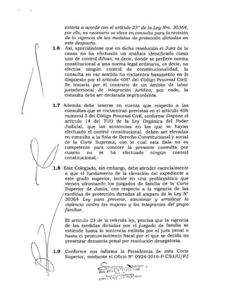 estaría a acorde con el articulo 23° de la Ley Nro. 30364,
por ello, es necesario se eíeue en consulta para la revisión
de la vigencia de las medidas de protección dictadas en
este despacho.
1.6 Asi, apreciándose que en dicha resolución el Juez de la
causa no ha efectuado un análisis identificado como
uno de control difuso, es decir, donde se prefiere norma
constitucional a una norma legal ordinaria, es decir, no
efectúa ningún control de constitucionalidad, la
consulta en ese sentido no encuentra basamento en lo
dispuesto por el artículo 408° del Código Procesal Civil.
Se trataría por el contrario de un ámbito de labor
jurisdiccional de integración jurídica; por ende, la
consulta debe ser declarada im^procedente.
1.7 Además debe tenerse en cuenta que respecto a las
consultas que se encuentran previstas en el artículo 408
numeral 3 del Código Procesal Civil, conforme dispone el
artículo 14 del TUO de la Ley Orgánica del Poder
Judicial, que las sentencias en las que se hayan
efectuado el control constitucional deben ser elevadas
en consulta a la Sala de Derecho Constitucional y social
de la Corte Suprema, con lo cual esta Sala no es
competente para conocer la presente consulta por
cuanto no se ha efectuado ningún control
constitucional.-
1.8 Este Colegiado, sin embargo, debe atender esencialmente
a que el fundamento de la elevación del expediente a
este grado superior, incide en una problemática que
vienen afrontando los juzgados de familia de la Corte
Superior de Junín, con respecto a la vigencia de las
medidas de protección dictadas al amparo de la Ley N"
30364 Ley para prevenir, sancionar y erradicar la
violencia contra las mujeres y los integrantes del grupo
familiar.
El articulo 23 de la referida ley, precisa que la vigencia
de las medidas dictadas por el juzgado de familia se
extiende hasta la sentencia emitida por el juez penal o
hasta el pronunciamiento fiscal por el que se decida no
presentar denuncia penal por resolución denegatoria.
Conforme nos informa la Presidencia de esta Corte
Superior, mediante el Oficio N" 0924-2016-P-CSJJU/PJ
c
 