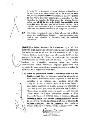 1.9
de fecha 09 de Junio del presente, dirigido al Presidente
de esta Sala Civil Permanente, al 31 de marzo de este
año, habían ingresadolS07 denuncias a mesa de partes
de esta Corte Superior, igual número resueltas por los
juzgados de familia de Huancayo. La misma fuente
indica que al 30 de Mayo del 2016 han recibido solo
tres (03) postulaciones por el Ministerio Público. Esta
realidad nos demuestra que la finalidad de la referida
norma se encuentra seriamente en peligro de ineficacia.
Por ende, corresponde que la Sala efectué un análisis
sobre las posibilidades legales y constitucionales que
tendría que ejercitar el juzgador ante la realidad
manifiesta.
SEGUNDO.- Sobre Medidas de Protección: Que, si bien
conforme a los numerales anteriores el Juez eleva en consulta
fundamentándose en el artículo 408 numeral 3 del Código
Procesal Civil, se advierte que viene efectuando dentro de los
alcances de la Ley N° 30364, la aplicación del principio
Constitucional de tutela judicial efectiva respecto a las
medidas de protección, aspectos sobre los cuales
consideramos deben efectuarse algunas precisiones sin
perjuicio del pronunciamiento respectivo efectuado sobre la
consulta, en el considerando anterior.
2.1) Sobre la protección contra la violencia más allá del
ámbito penal. Que, los actos que entrañan violencia no
solo deben entenderse como aquellos daños físicos
inferidos a la víctima, sino también comprende
cualquier acción u omisión que cause daño físico o
psicológico, maltrato sin lesión, inclusive la amenaza o
coacción graves; por tanto, la violencia sea familiar o
"doméstica", violencia contra la mujer es una materia
donde están en juegos relaciones, valores y fines
trascendentales del entorno social y familiar, que su
deterioro pueda traer vastas consecuencias sí es que
no se presta tutela oportuna v eficaz a efectos de
mitigar cualquier tipo de violencia. Las Naciones
Unidas definen la violencia contra la mujer como "todo
CDIiT£SL;,-'t,^lMÍJFj;ir,Ti:!.'. DFJUiJW
 