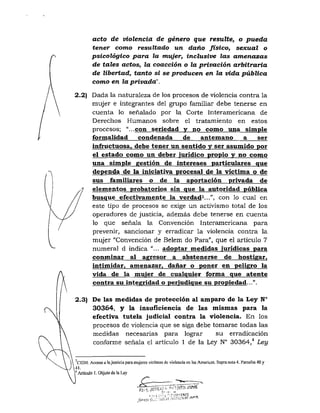 acto de violencia de género que resulte^ o pueda
tener como resultado un daño físico^ sexual o
psicológico para la mujer, inclusive las amenazas
de tales actos, la coacción o la privación arbitraria
de libertad, tanto si se producen en la vida pública
como en la privada!'.
2.2) Dada la naturaleza de los procesos de violencia contra la
mujer e integrantes del grupo familiar debe tenerse en
cuenta lo señalado por la Corte Interamericana de
Derechos Humanos sobre el tratamiento en estos
procesos; "...con seriedad y no como una simple
formalidad condenada de antemano a ser
infructuosa, debe tener un sentido v ser asumido por
el estado como un deber jurídico propio y no como
una simple gestión de intereses particulares que
dependa de la iniciativa procesal de la victima o de
sus familiares o de la aportación privada de
elementos probatorios sin que la autoridad pública
busque efectivamente la verdad^...", con lo cual en
este tipo de procesos se exige un activismo total de los
operadores de justicia, además debe tenerse en cuenta
lo que señala la Convención Interamericana para
prevenir, sancionar y erradicar la violencia contra la
mujer "Convención de Belem do Para", que el articulo 7
numeral d indica "... adoptar medidas jurídicas para
conminar al agresor a abstenerse de hostigar,
intimidar, amenazar, dañar o poner en peligro la
vida de la mujer de cualquier forma que atente
contra su integridad o perjudique su propiedad...".
2.3) De las medidas de protección al amparo de la Ley N°
30364, y la insufíciencía de las mismas para la
efectiva tutela judicial contra la violencia. En los
procesos de violencia que se siga debe tomarse todas las
medidas necesarias para lograr su erradicación
conforme señala el artículo 1 de la Ley N° 30364,'* Ley
"CIDH: Acceso a ¡ajusticia para mujeres viclimas de violcneiacn las Amcricas. Supranota4. Párrafos 40 y
41.
•* Articulo í. Objclo de la Ley
..£=r.
 