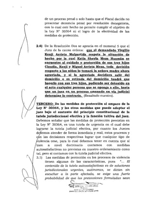 de un proceso penal o solo hasta que el Fiscal decida no
presentar denuncia penal por resolución denegatoria,
con lo cual este hecho no permite cumplir el objetivo de
la Ley N° 30354 ni el logro de la efectividad de las
medidas de protección.
2.6) De la Resolución Dos se aprecia en el numeral 5 que el
Juez de la causa ordena: que el demandado Virgilio
Kenii Arrieta Malpartida respete la situación de
hecho por la cual Katia Shevla Meza Huamán se
encuentre al cuidado y protección de sus tres hijos
Claudia^ Kenji y Miguel Arrieta Meza, toda decisión
respecto a los niños lo tomará la señora madre ahora
agraviada, y si la agraviada decidiera salir del
domicilio o es retirada del domicilio tendrá que
hacerlo con sus tres hijos, pudiendo ser detenido en
el acto cualquier persona que se oponga a ello, hasta
que un. ^uez en un proceso emanado en. vía judicial
determiine lo contrario. (Resaltado nuestro).
TERCERO: De las medidas de protección al amparo de la
Ley N° 30364, y las otras medidas que puede adoptar el
juez bajo el sustento del principio constitucional de la
tutela jurisdiccional efectiva y la función tuitiva del juez.
Debemos señalar que las medidas de protección previstas en
la Ley N° 30364, es una tutela de urgencia en el cual debe
lograrse la tutela judicial efectiva, por cuanto los Jueces
deoemos atender de forma inmediata y real, estos procesos y
c/n las decisiones respectivas lograr que cualquier tipo de
iolencia cese, para lo cual debemos tener en cuenta que si
bien a nivel doctrinario contamos con medidas
autosatisfactivas no previstas en nuestro ordenamiento como
tal, pero si contamos con la tutela judicial efectiva.
3.1) Las medidas de protección en los procesos de violencia
tienen algunas de las características, pues "... El
contenido de la tutela autosatisfactivas es de soluciones
jurisdiccionales urgentes, autónomas, se dictan sin
escuchar a la parte afectada, se exige una fuerte
probabilidad de que las pretensiones formuladas sean
 