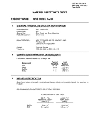 Doc. No. SRC-21-30
Rev. Date: 10/17/2011
Page 1 of 4
MATERIAL SAFETY DATA SHEET
PRODUCT NAME: NRO GREEN SAND
1. CHEMICAL PRODUCT AND COMPANY IDENTIFICATION
Product Identifier: NRO Green Sand
CAS Number: N/A
General Use: Divot Repair and Ground Leveling
Product Description: Green Sand
MANUFACTURER: NEW RIVERSIDE OCHRE COMPANY, INC.
P.O. Box 460
Cartersville, Georgia 30120
Contact: Customer Service
Telephone: (770) 382-4568 or (800) 248-0176
2. COMPOSITION / INFORMATION ON INGREDIENTS
Components present at levels >1% by weight are:
Component
Typical
Weight %
CAS
Number
SiO2 80 - 90 14808-60-7
Fe2O3 5 - 15 1310-14-1
BaSO4 1 - 5 7727-43-7
MnO2 1 - 5 1313-13-9
3. HAZARDS IDENTIFICATION
Green Sand is inert, chemically non-irritating and poses little or no immediate hazard. Not absorbed by
the body.
OSHA HAZARDOUS COMPONENTS (29 CFR Part 1910.1200):
EXPOSURE LIMITS 8 Hrs. TWA
OSHA – PEL
RESPIRABLE DUST
(TABLE Z)
ACGIH TLV
TOTAL DUST
(2004)
BaSO4 5 mg / m
3
10 mg / m
3
SiO2 0.1 mg / m
3
0.1 mg / m
3
 