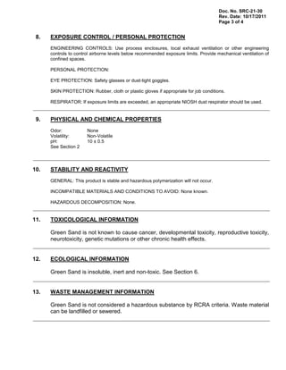 Doc. No. SRC-21-30
Rev. Date: 10/17/2011
Page 3 of 4
8. EXPOSURE CONTROL / PERSONAL PROTECTION
ENGINEERING CONTROLS: Use process enclosures, local exhaust ventilation or other engineering
controls to control airborne levels below recommended exposure limits. Provide mechanical ventilation of
confined spaces.
PERSONAL PROTECTION:
EYE PROTECTION: Safety glasses or dust-tight goggles.
SKIN PROTECTION: Rubber, cloth or plastic gloves if appropriate for job conditions.
RESPIRATOR: If exposure limits are exceeded, an appropriate NIOSH dust respirator should be used.
9. PHYSICAL AND CHEMICAL PROPERTIES
Odor: None
Volatility: Non-Volatile
pH: 10 ± 0.5
See Section 2
10. STABILITY AND REACTIVITY
GENERAL: This product is stable and hazardous polymerization will not occur.
INCOMPATIBLE MATERIALS AND CONDITIONS TO AVOID: None known.
HAZARDOUS DECOMPOSITION: None.
11. TOXICOLOGICAL INFORMATION
Green Sand is not known to cause cancer, developmental toxicity, reproductive toxicity,
neurotoxicity, genetic mutations or other chronic health effects.
12. ECOLOGICAL INFORMATION
Green Sand is insoluble, inert and non-toxic. See Section 6.
13. WASTE MANAGEMENT INFORMATION
Green Sand is not considered a hazardous substance by RCRA criteria. Waste material
can be landfilled or sewered.
 