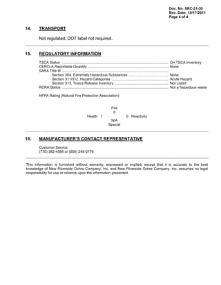 Doc. No. SRC-21-30
Rev. Date: 10/17/2011
Page 4 of 4
14. TRANSPORT
Not regulated; DOT label not required.
15. REGULATORY INFORMATION
TSCA Status ........................................................................................................... On TSCA Inventory
CERCLA Reportable Quantity ................................................................................ None
SARA Title III ...........................................................................................................
Section 304, Extremely Hazardous Substances ........................................ None
Section 311/312, Hazard Categories ......................................................... Acute Hazard
Section 313, Toxics Release Inventory ...................................................... Not Listed
RCRA Status ........................................................................................................... Not a hazardous waste
NFPA Rating (Natural Fire Protection Association):
Fire
0
Health 1 0 Reactivity
N/A
Special
16. MANUFACTURER’S CONTACT REPRESENTATIVE
Customer Service
(770) 382-4568 or (800) 248-0176
This information is furnished without warranty, expressed or implied, except that it is accurate to the best
knowledge of New Riverside Ochre Company, Inc. and New Riverside Ochre Company, Inc. assumes no legal
responsibility for use or reliance upon the information presented.
 