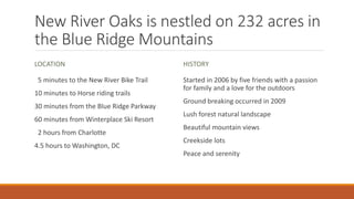 New River Oaks is nestled on 232 acres in
the Blue Ridge Mountains
LOCATION
5 minutes to the New River Bike Trail
10 minutes to Horse riding trails
30 minutes from the Blue Ridge Parkway
60 minutes from Winterplace Ski Resort
2 hours from Charlotte
4.5 hours to Washington, DC
HISTORY
Started in 2006 by five friends with a passion
for family and a love for the outdoors
Ground breaking occurred in 2009
Lush forest natural landscape
Beautiful mountain views
Creekside lots
Peace and serenity
 