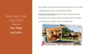 New River Oaks
Log Cabin
Blue Ridge Log Cabins has been in business since 1992
110,000 square foot construction facility
Full log construction with one-year home warranty
All appliances, fixtures, fans and light bulbs included
Just bring your clothes and a rocking chair
Designed by
Blue Ridge
Log Cabins
 