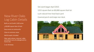 New River Oaks
Log Cabin Details
Site work began April 2015
1315 square feet on 80,000 square foot lot
Lush natural tree lined back yard
Covered porch and large rear deck
Built on Lot 8 with 1.825 acres
+ 80,000 square feet of land
Easy access to community
Close to common areas
Well & septic included
Fiber optic phone, internet, cable
and electric are all underground to
home-site
2 car driveway
 