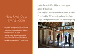 New River Oaks
Living Room
Picture is during construction phase
Temporary support framing seen in
picture will not be there
Seating island will separate living
room from the kitchen/dining area
Relax and unwind with a good book
Living Room is 19 x 13 large open space
Cathedral ceilings
Gas fireplace with stoned hearth and mantle
Pre-wired for TV mounting above fireplace
Large fixed gable windows for natural lighting
 