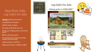 New River Oaks
Log Cabin for Sale
Full log quality construction
All appliances included
Well & septic in place
Driveway waiting for your car
Bring your rocking chair on the front
porch
BBQ on the back porch
6 area banks are ready to provide
trouble-free financing
Interest rates are still low
Make your Dream a Reality at NRO
Log Cabin For Sale
Asking price is $285,000 *
Artist illustration of this model
 