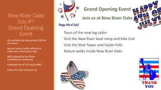 New River Oaks
July 4th
Grand Opening
Event Tours of the new log cabin
Visit the New River boat ramp and bike trail
Visit the Shot Tower and Foster Falls
Nature walks inside New River Oaks
All available lots discounted 10% for
this event
Special travel credits offered so
make your travel plans now
BBQ catered by the Galax
Smokehouse restaurant
Celebrate the 4th of July at NRO
Enjoy the cool mountain air
Grand Opening Event
Join us at New River Oaks
 