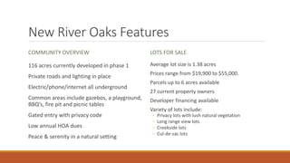 New River Oaks Features
COMMUNITY OVERVIEW
116 acres currently developed in phase 1
Private roads and lighting in place
Electric/phone/internet all underground
Common areas include gazebos, a playground,
BBQ’s, fire pit and picnic tables
Gated entry with privacy code
Low annual HOA dues
Peace & serenity in a natural setting
LOTS FOR SALE
Average lot size is 1.38 acres
Prices range from $19,900 to $55,000.
Parcels up to 6 acres available
27 current property owners
Developer financing available
Variety of lots include:
◦ Privacy lots with lush natural vegetation
◦ Long range view lots
◦ Creekside lots
◦ Cul-de-sac lots
 