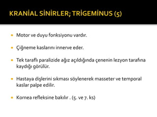    Motor ve duyu fonksiyonu vardır.

   Çiğneme kaslarını innerve eder.

   Tek taraflı paralizide ağız açıldığında çenenin lezyon tarafına
    kaydığı görülür.

   Hastaya dişlerini sıkması söylenerek masseter ve temporal
    kaslar palpe edilir.

   Kornea refleksine bakılır . (5. ve 7. ks)
 