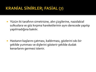    Yüzün iki tarafının simetrisine, alın çizgilerine, nazolabial
    sulkuslara ve göz kırpma hareketlerinin aynı derecede yapılıp
    yapılmadığına bakılır.


   Hastanın kaşlarını çatması, kaldırması, gözlerini sıkı bir
    şekilde yumması ve dişlerini gösterir şekilde dudak
    kenarlarını germesi istenir.
 