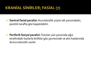    Santral fasial paralizi: Kuvvetsizlik yüzün alt yarısındadır,
    paretik tarafta göz kapatılabilir.


   Periferik fasiyal paralizi: Tutulan yüz yarısında ağız
    etrafındaki kaslarla birlikte göz çevresinde ve alın kaslarında
    da kuvvetsizlik vardır.
 