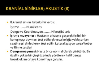    8.kranial sinirin iki bölümü vardır.
    İşitme ……. N.koklearis
    Denge ve Koordinasyon ………N.Vestibülaris
   İşitme muayenesi: Hastanın arkasına geçerek fısıltılı bir
    konuşmayı duyması test edilerek veya kulağa yaklaştırılan
    saatin sesi dinletilerek test edilir. Lateralizasyon varsa Weber
    ve Rinne testleri
   Denge muayenesi: Hasta önce normal olarak yürütülür. Bir
    özellik yoksa bir çizgi üzerinde yürüterek hafif denge
    bozuklukları ortaya konulmaya çalışılır.
 