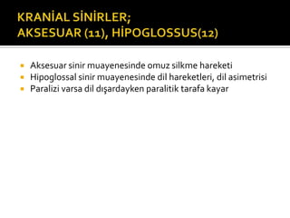    Aksesuar sinir muayenesinde omuz silkme hareketi
   Hipoglossal sinir muayenesinde dil hareketleri, dil asimetrisi
   Paralizi varsa dil dışardayken paralitik tarafa kayar
 