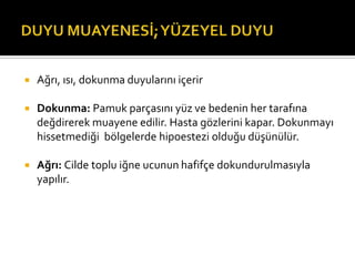    Ağrı, ısı, dokunma duyularını içerir

   Dokunma: Pamuk parçasını yüz ve bedenin her tarafına
    değdirerek muayene edilir. Hasta gözlerini kapar. Dokunmayı
    hissetmediği bölgelerde hipoestezi olduğu düşünülür.

   Ağrı: Cilde toplu iğne ucunun hafifçe dokundurulmasıyla
    yapılır.
 