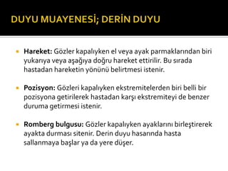    Hareket: Gözler kapalıyken el veya ayak parmaklarından biri
    yukarıya veya aşağıya doğru hareket ettirilir. Bu sırada
    hastadan hareketin yönünü belirtmesi istenir.

   Pozisyon: Gözleri kapalıyken ekstremitelerden biri belli bir
    pozisyona getirilerek hastadan karşı ekstremiteyi de benzer
    duruma getirmesi istenir.

   Romberg bulgusu: Gözler kapalıyken ayaklarını birleştirerek
    ayakta durması sitenir. Derin duyu hasarında hasta
    sallanmaya başlar ya da yere düşer.
 