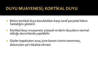    Bütün kortikal duyu bozuklukları karşı taraf paryetal lobun
    hastalığını gösterir.
   Kortikal duyu muayenesi yüzeyel ve derin duyuların normal
    olduğu durumlarda yapılabilir.

   Gözler kapalıyken avuç içine konan cismin tanınması,
    dokunulan yeri lokalize etmesi
 