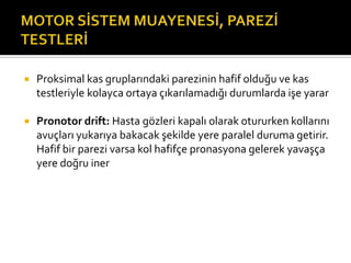    Proksimal kas gruplarındaki parezinin hafif olduğu ve kas
    testleriyle kolayca ortaya çıkarılamadığı durumlarda işe yarar

   Pronotor drift: Hasta gözleri kapalı olarak otururken kollarını
    avuçları yukarıya bakacak şekilde yere paralel duruma getirir.
    Hafif bir parezi varsa kol hafifçe pronasyona gelerek yavaşça
    yere doğru iner
 
