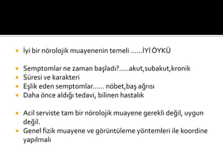.Süresi?/karakteri?(artma-düzelme-aynı kalma periyodları)
.Eşlik eden sx; nöbet,başağrısı,b/k......
.Daha önce aldığı tedavi ?




          İyi bir nörolojik muayenenin temeli ……İYİ ÖYKÜ

        Semptomlar ne zaman başladı?.....akut,subakut,kronik
        Süresi ve karakteri
        Eşlik eden semptomlar…… nöbet,baş ağrısı
        Daha önce aldığı tedavi, bilinen hastalık


          Acil serviste tam bir nörolojik muayene gerekli değil, uygun
           değil.
          Genel fizik muayene ve görüntüleme yöntemleri ile koordine
           yapılmalı
 