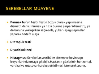    Parmak burun testi: Testin bozuk olarak yapılmasına
    dismetri denir. Parmak ya hızla buruna çarpar (dismetri), ya
    da buruna yaklaşırken sağa-sola, yukarı-aşağı sapmalar
    yaparak hedefe ulaşır

   Diz topuk testi

   Diyadokokinezi

   Nistagmus: Serebellar,vestibüler sistem ve beyin sapı
    lezyonlarında ortaya çıkabilir.Hastanın gözlerinin horizontal,
    vertikal ve rotatuvar hareket ettirilmesi istenerek aranır.
 