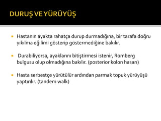    Hastanın ayakta rahatça durup durmadığına, bir tarafa doğru
    yıkılma eğilimi gösterip göstermediğine bakılır.

   Durabiliyorsa, ayaklarını bitiştirmesi istenir, Romberg
    bulgusu olup olmadığına bakılır. (posterior kolon hasarı)

   Hasta serbestçe yürütülür ardından parmak topuk yürüyüşü
    yaptırılır. (tandem walk)
 