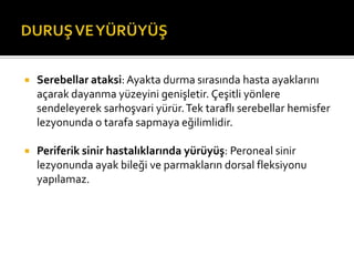    Serebellar ataksi: Ayakta durma sırasında hasta ayaklarını
    açarak dayanma yüzeyini genişletir. Çeşitli yönlere
    sendeleyerek sarhoşvari yürür. Tek taraflı serebellar hemisfer
    lezyonunda o tarafa sapmaya eğilimlidir.

   Periferik sinir hastalıklarında yürüyüş: Peroneal sinir
    lezyonunda ayak bileği ve parmakların dorsal fleksiyonu
    yapılamaz.
 