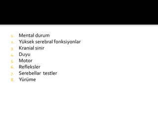 1.   Mental durum
2.   Yüksek serebral fonksiyonlar
3.   Kranial sinir
4.   Duyu
5.   Motor
6.   Refleksler
7.   Serebellar testler
8.   Yürüme
 