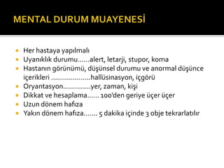    Her hastaya yapılmalı
   Uyanıklık durumu……alert, letarji, stupor, koma
   Hastanın görünümü, düşünsel durumu ve anormal düşünce
    içerikleri ………………..hallüsinasyon, içgörü
   Oryantasyon…………..yer, zaman, kişi
   Dikkat ve hesaplama…… 100’den geriye üçer üçer
   Uzun dönem hafıza
   Yakın dönem hafıza……. 5 dakika içinde 3 obje tekrarlatılır
 